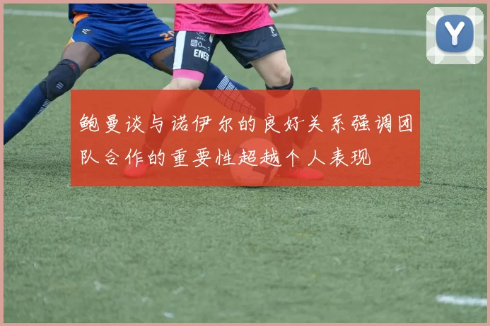 鲍曼谈与诺伊尔的良好关系强调团队合作的重要性超越个人表现