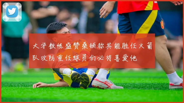 大学教练盛赞桑顿称其能胜任火箭队攻防重任球员们必将喜爱他