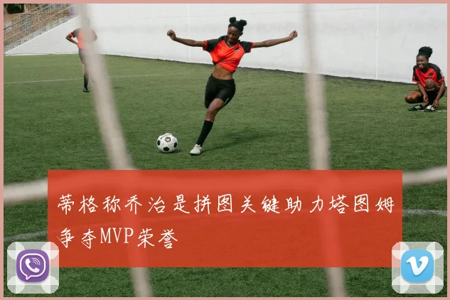 蒂格称乔治是拼图关键助力塔图姆争夺MVP荣誉