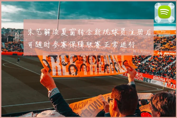 朱艺解读夏窗转会新规球员注册后可随时参赛保障联赛正常进行