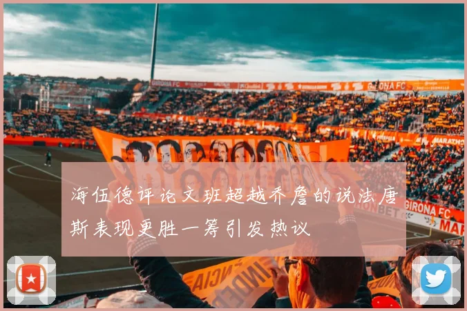 海伍德评论文班超越乔詹的说法唐斯表现更胜一筹引发热议
