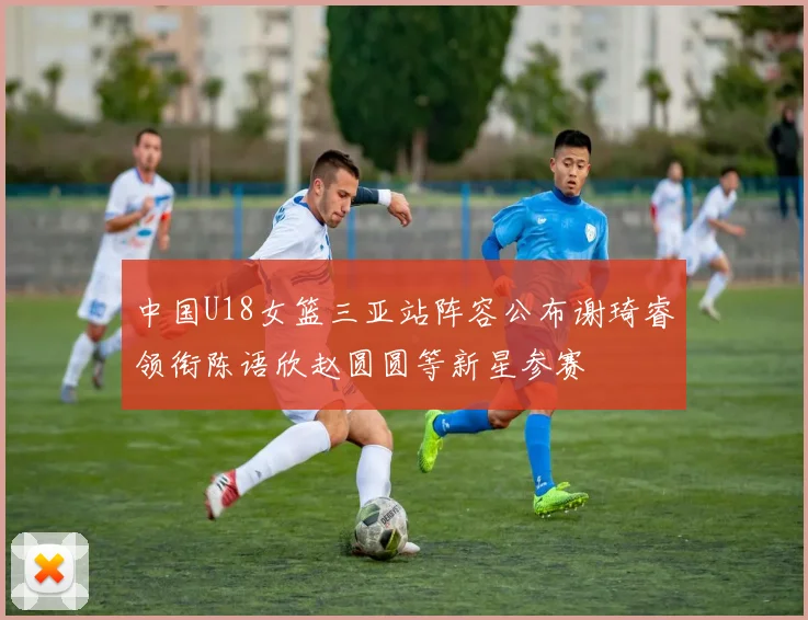 中国U18女篮三亚站阵容公布谢琦睿领衔陈语欣赵圆圆等新星参赛