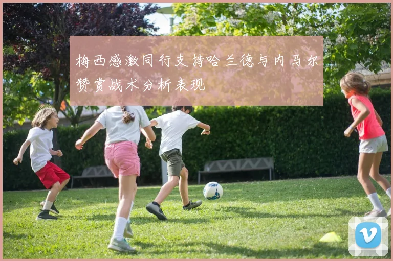 梅西感激同行支持哈兰德与内马尔赞赏战术分析表现