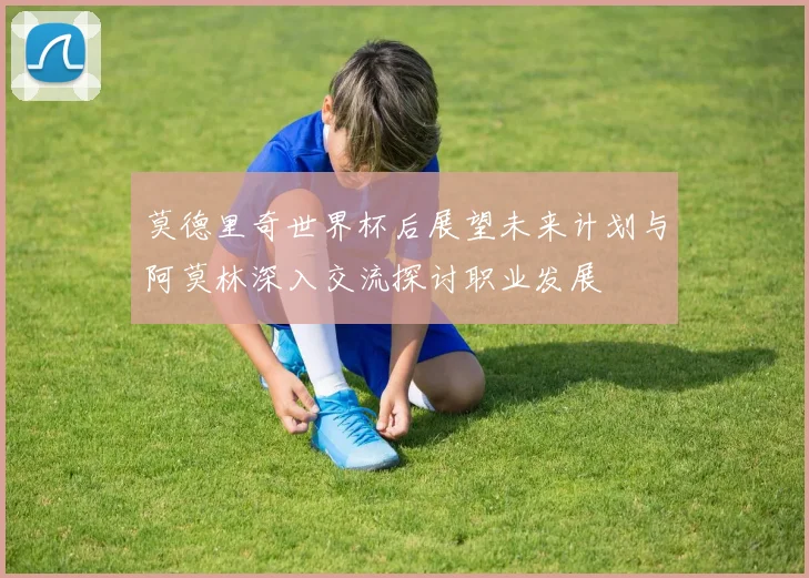 莫德里奇世界杯后展望未来计划与阿莫林深入交流探讨职业发展
