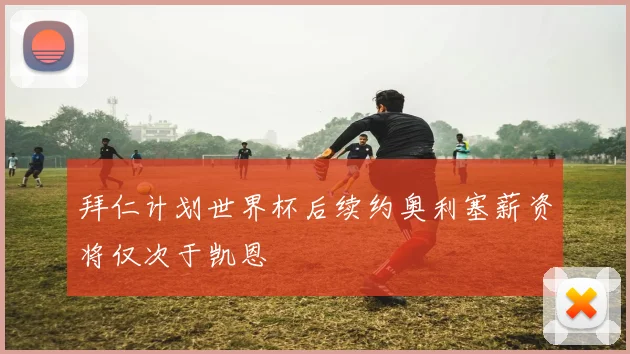 拜仁计划世界杯后续约奥利塞薪资将仅次于凯恩