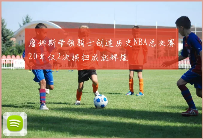 詹姆斯带领骑士创造历史NBA总决赛20年仅2次横扫成就辉煌
