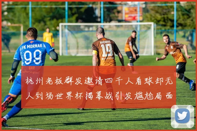 杭州老板群发邀请四千人看球却无人到场世界杯揭幕战引发尴尬局面