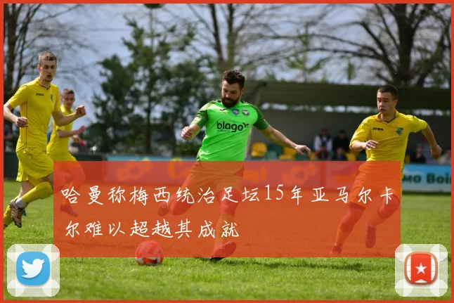 哈曼称梅西统治足坛15年亚马尔卡尔难以超越其成就