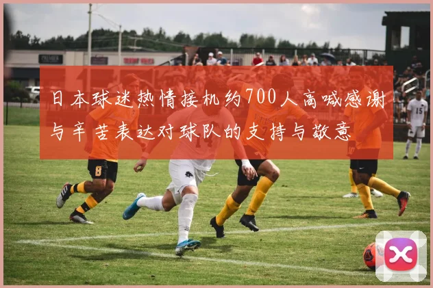 日本球迷热情接机约700人高喊感谢与辛苦表达对球队的支持与敬意