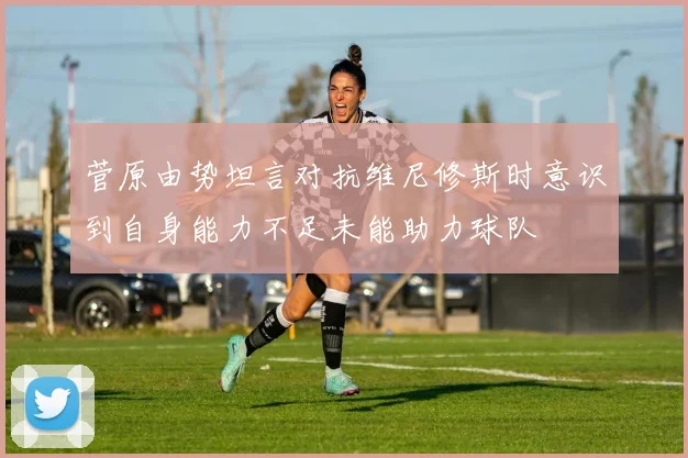 菅原由势坦言对抗维尼修斯时意识到自身能力不足未能助力球队